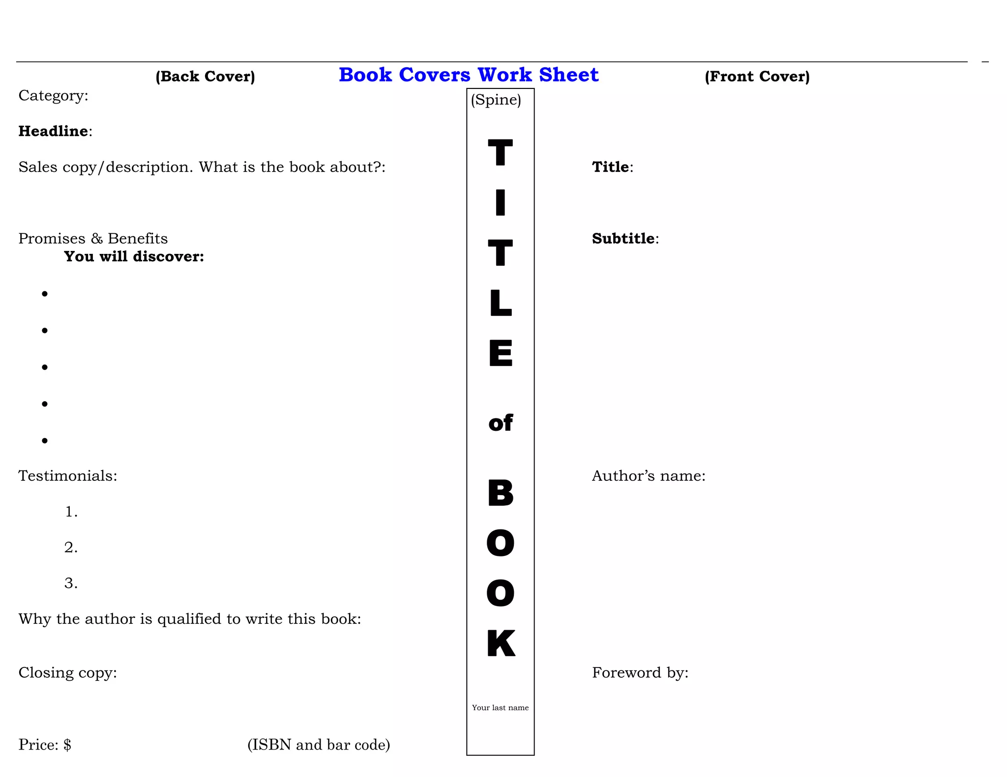 (Back Cover) Book Covers Work Sheet (Front Cover)
Category:
Headline:
Sales copy/description. What is the book about?: Title:
Promises & Benefits Subtitle:
You will discover:
•
•
•
•
•
Testimonials: Author’s name:
1.
2.
3.
Why the author is qualified to write this book:
Closing copy: Foreword by:
Price: $ (ISBN and bar code)
(Spine)
T
I
T
L
E
of
B
O
O
K
Your last name
 