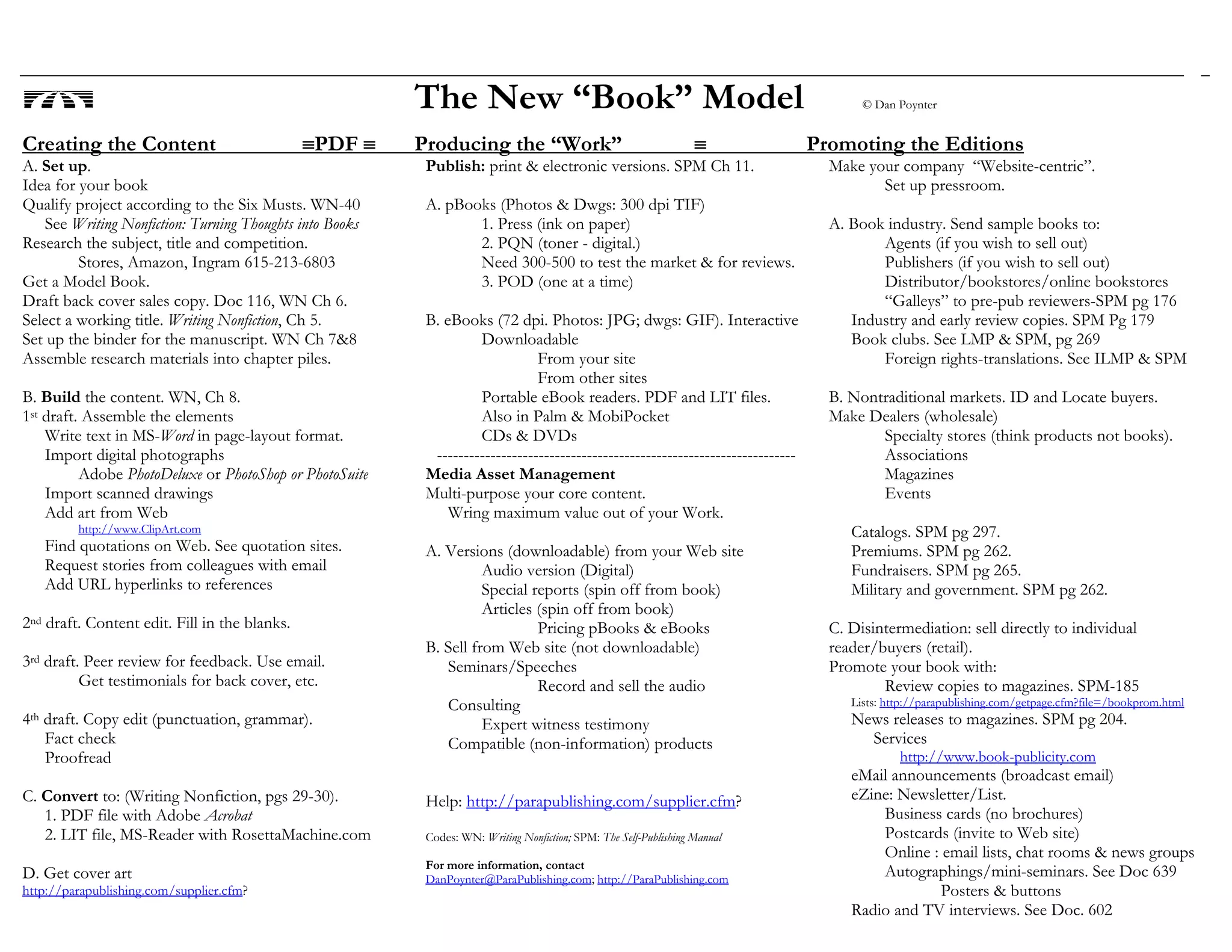 The New “Book” Model © Dan Poynter
Creating the Content ≡PDF ≡ Producing the “Work” ≡ Promoting the Editions
A. Set up.
Idea for your book
Qualify project according to the Six Musts. WN-40
See Writing Nonfiction: Turning Thoughts into Books
Research the subject, title and competition.
Stores, Amazon, Ingram 615-213-6803
Get a Model Book.
Draft back cover sales copy. Doc 116, WN Ch 6.
Select a working title. Writing Nonfiction, Ch 5.
Set up the binder for the manuscript. WN Ch 7&8
Assemble research materials into chapter piles.
B. Build the content. WN, Ch 8.
1st draft. Assemble the elements
Write text in MS-Word in page-layout format.
Import digital photographs
Adobe PhotoDeluxe or PhotoShop or PhotoSuite
Import scanned drawings
Add art from Web
http://www.ClipArt.com
Find quotations on Web. See quotation sites.
Request stories from colleagues with email
Add URL hyperlinks to references
2nd draft. Content edit. Fill in the blanks.
3rd draft. Peer review for feedback. Use email.
Get testimonials for back cover, etc.
4th draft. Copy edit (punctuation, grammar).
Fact check
Proofread
C. Convert to: (Writing Nonfiction, pgs 29-30).
1. PDF file with Adobe Acrobat
2. LIT file, MS-Reader with RosettaMachine.com
D. Get cover art
http://parapublishing.com/supplier.cfm?
Publish: print & electronic versions. SPM Ch 11.
A. pBooks (Photos & Dwgs: 300 dpi TIF)
1. Press (ink on paper)
2. PQN (toner - digital.)
Need 300-500 to test the market & for reviews.
3. POD (one at a time)
B. eBooks (72 dpi. Photos: JPG; dwgs: GIF). Interactive
Downloadable
From your site
From other sites
Portable eBook readers. PDF and LIT files.
Also in Palm & MobiPocket
CDs & DVDs
-------------------------------------------------------------------
Media Asset Management
Multi-purpose your core content.
Wring maximum value out of your Work.
A. Versions (downloadable) from your Web site
Audio version (Digital)
Special reports (spin off from book)
Articles (spin off from book)
Pricing pBooks & eBooks
B. Sell from Web site (not downloadable)
Seminars/Speeches
Record and sell the audio
Consulting
Expert witness testimony
Compatible (non-information) products
Help: http://parapublishing.com/supplier.cfm?
Codes: WN: Writing Nonfiction; SPM: The Self-Publishing Manual
For more information, contact
DanPoynter@ParaPublishing.com; http://ParaPublishing.com
Make your company “Website-centric”.
Set up pressroom.
A. Book industry. Send sample books to:
Agents (if you wish to sell out)
Publishers (if you wish to sell out)
Distributor/bookstores/online bookstores
“Galleys” to pre-pub reviewers-SPM pg 176
Industry and early review copies. SPM Pg 179
Book clubs. See LMP & SPM, pg 269
Foreign rights-translations. See ILMP & SPM
B. Nontraditional markets. ID and Locate buyers.
Make Dealers (wholesale)
Specialty stores (think products not books).
Associations
Magazines
Events
Catalogs. SPM pg 297.
Premiums. SPM pg 262.
Fundraisers. SPM pg 265.
Military and government. SPM pg 262.
C. Disintermediation: sell directly to individual
reader/buyers (retail).
Promote your book with:
Review copies to magazines. SPM-185
Lists: http://parapublishing.com/getpage.cfm?file=/bookprom.html
News releases to magazines. SPM pg 204.
Services
http://www.book-publicity.com
eMail announcements (broadcast email)
eZine: Newsletter/List.
Business cards (no brochures)
Postcards (invite to Web site)
Online : email lists, chat rooms & news groups
Autographings/mini-seminars. See Doc 639
Posters & buttons
Radio and TV interviews. See Doc. 602
 