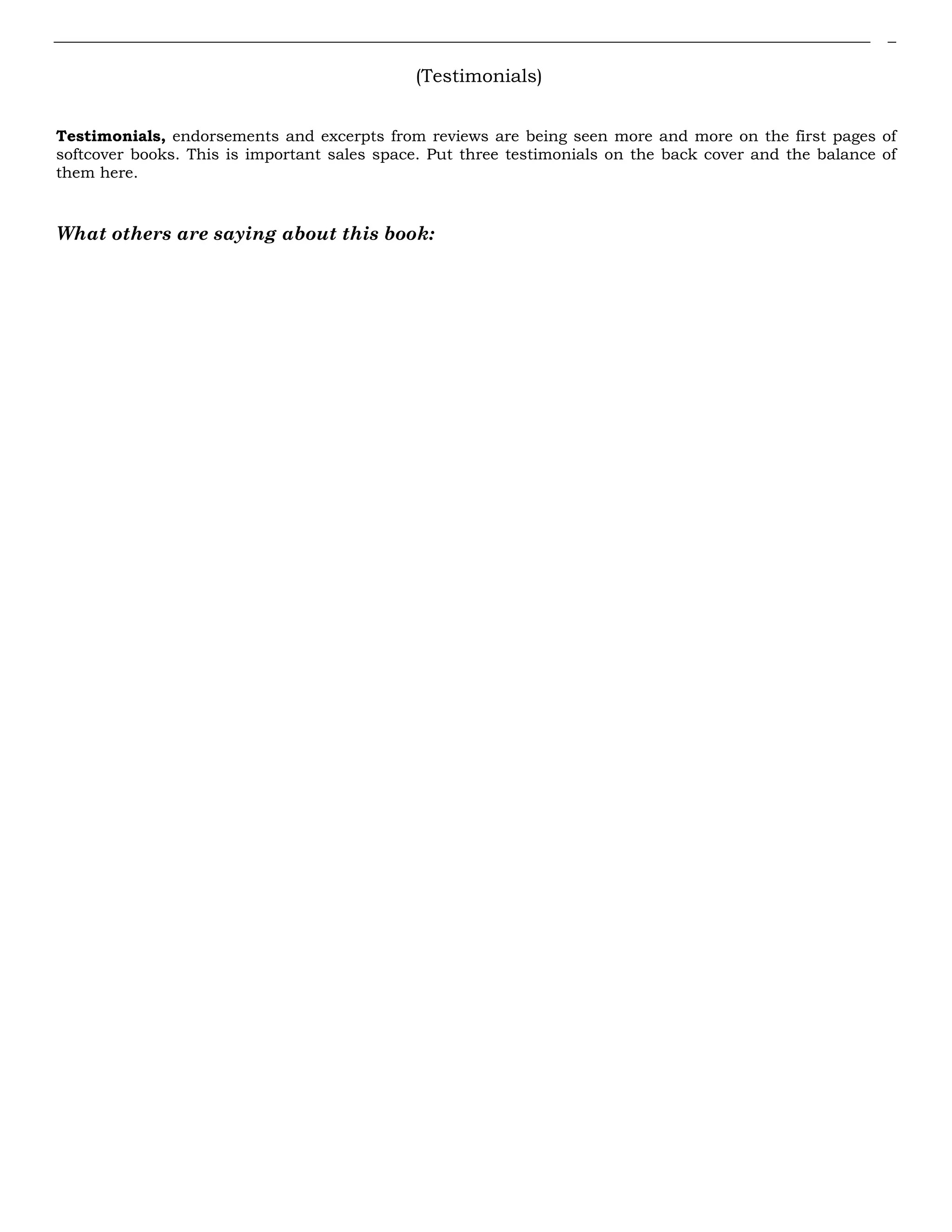 (Testimonials)
Testimonials, endorsements and excerpts from reviews are being seen more and more on the first pages of
softcover books. This is important sales space. Put three testimonials on the back cover and the balance of
them here.
What others are saying about this book:
 