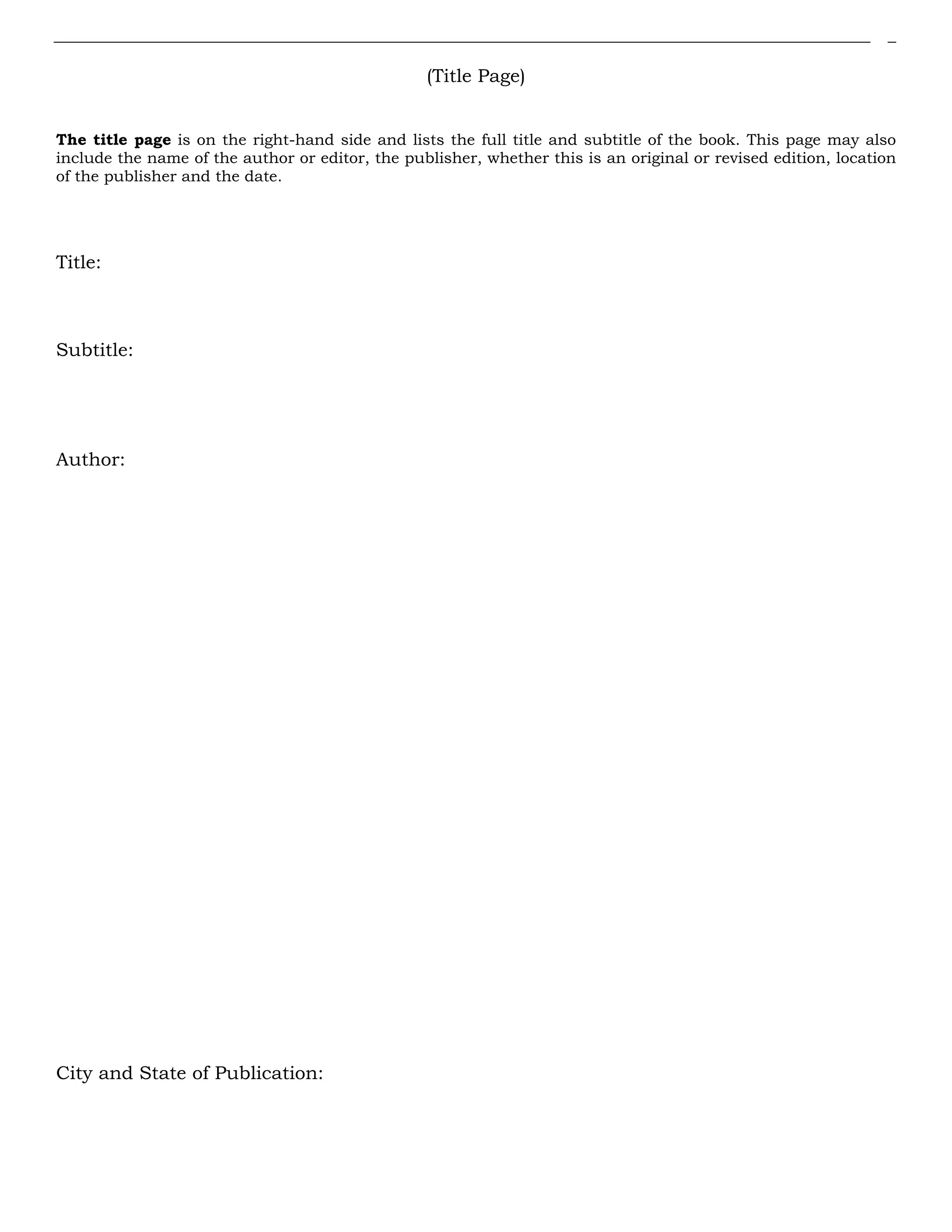 (Title Page)
The title page is on the right-hand side and lists the full title and subtitle of the book. This page may also
include the name of the author or editor, the publisher, whether this is an original or revised edition, location
of the publisher and the date.
Title:
Subtitle:
Author:
City and State of Publication:
 