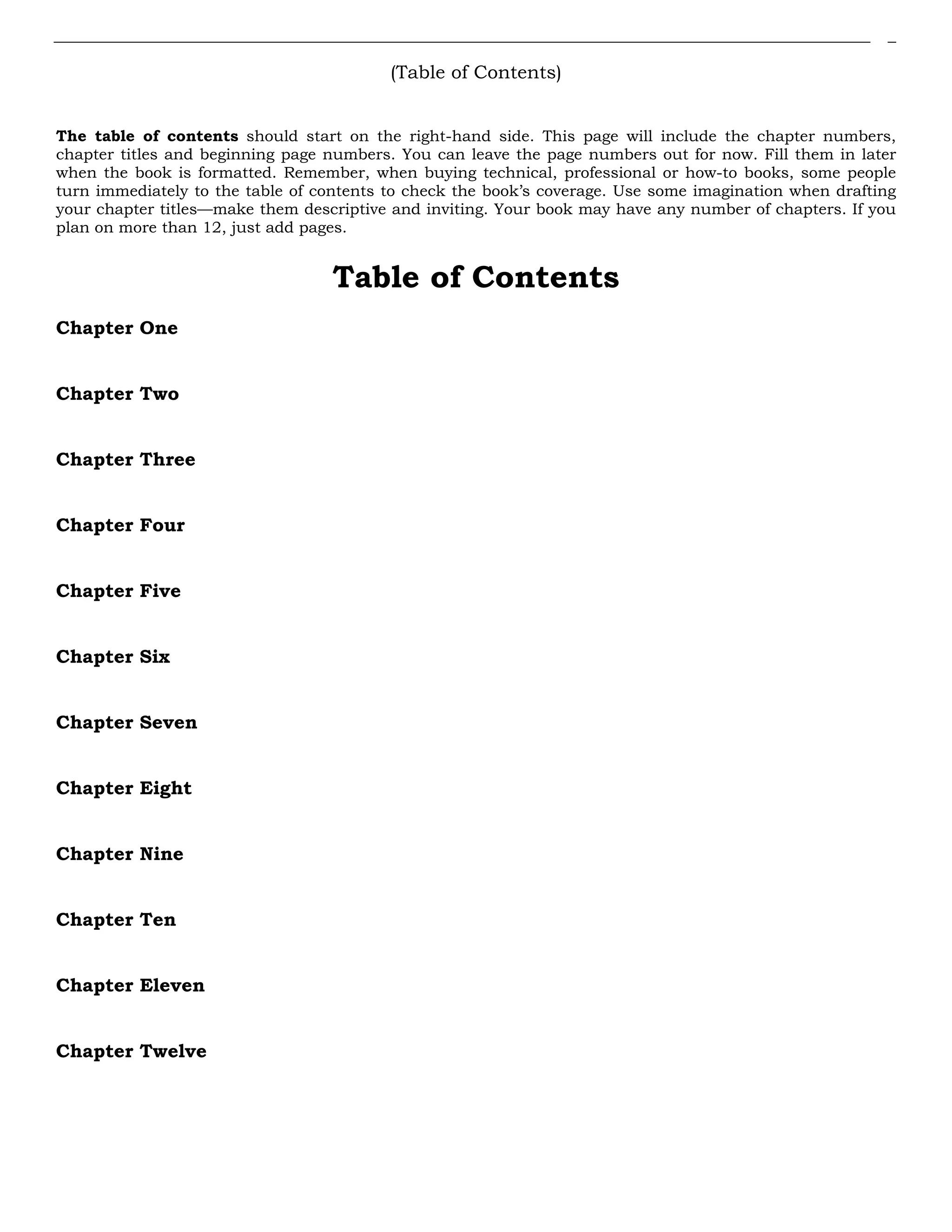 (Table of Contents)
The table of contents should start on the right-hand side. This page will include the chapter numbers,
chapter titles and beginning page numbers. You can leave the page numbers out for now. Fill them in later
when the book is formatted. Remember, when buying technical, professional or how-to books, some people
turn immediately to the table of contents to check the book’s coverage. Use some imagination when drafting
your chapter titles—make them descriptive and inviting. Your book may have any number of chapters. If you
plan on more than 12, just add pages.
Table of Contents
Chapter One
Chapter Two
Chapter Three
Chapter Four
Chapter Five
Chapter Six
Chapter Seven
Chapter Eight
Chapter Nine
Chapter Ten
Chapter Eleven
Chapter Twelve
 