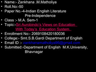 • Name:- Zankhana .M.Matholiya
• Roll.No:-50
• Paper No.-4-Indian English Literature
Pre-Independence
• Class :- M.A. Sem-1
• Topic:-Sri Aurobindo’s Views on Education
With Today’s Education System.
• Enrollment No:- 2069108420180036
• College:- Smt.S.B.Gardi Department of English
• Email ID :- zankhanamatholiya96@gmail.com
• Submitted:-Department of English M.K.University,
Bhavnagar
 