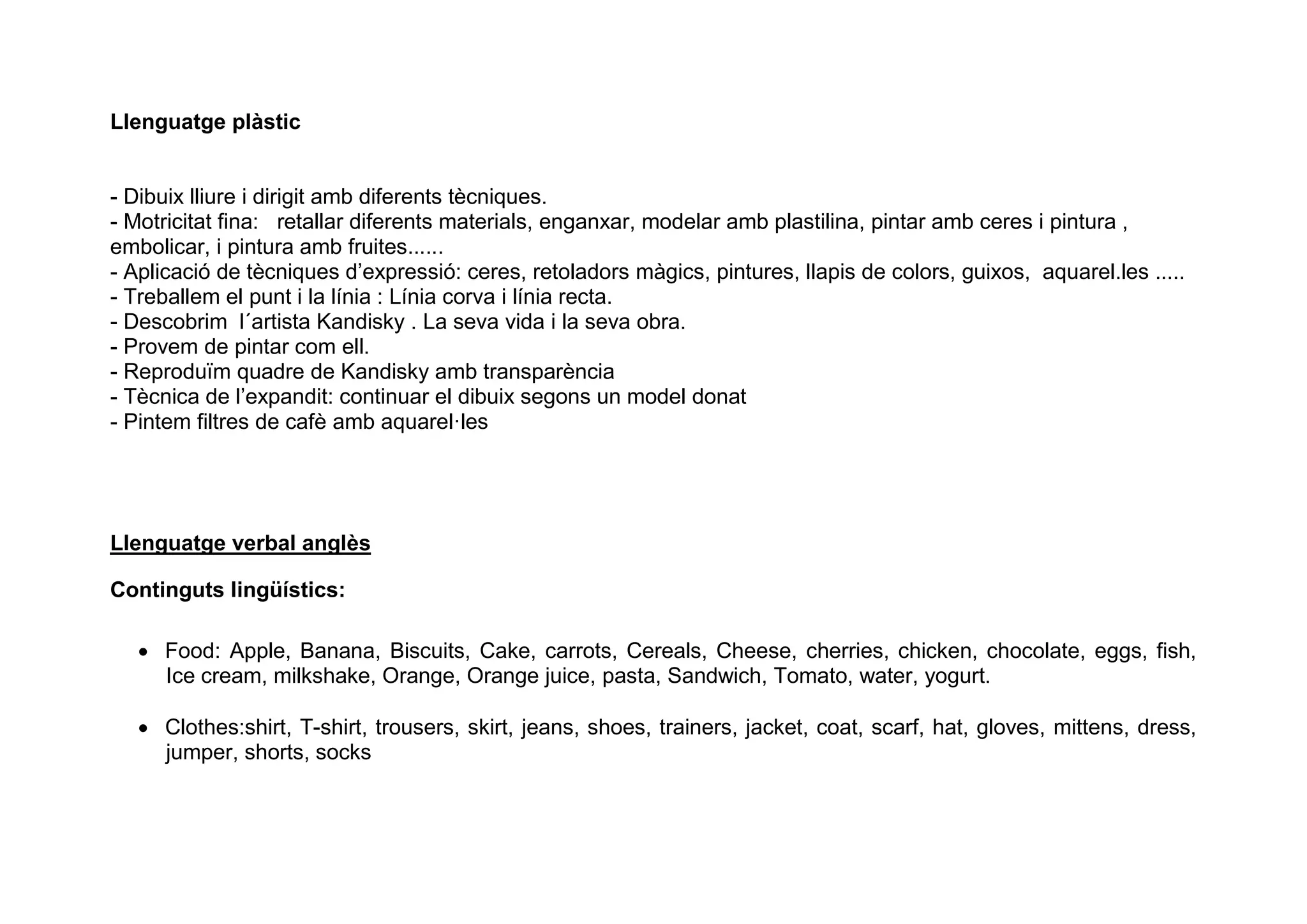 Llenguatge plàstic
- Dibuix lliure i dirigit amb diferents tècniques.
- Motricitat fina: retallar diferents materials, enganxar, modelar amb plastilina, pintar amb ceres i pintura ,
embolicar, i pintura amb fruites......
- Aplicació de tècniques d’expressió: ceres, retoladors màgics, pintures, llapis de colors, guixos, aquarel.les .....
- Treballem el punt i la línia : Línia corva i línia recta.
- Descobrim l´artista Kandisky . La seva vida i la seva obra.
- Provem de pintar com ell.
- Reproduïm quadre de Kandisky amb transparència
- Tècnica de l’expandit: continuar el dibuix segons un model donat
- Pintem filtres de cafè amb aquarel·les
Llenguatge verbal anglès
Continguts lingüístics:
 Food: Apple, Banana, Biscuits, Cake, carrots, Cereals, Cheese, cherries, chicken, chocolate, eggs, fish,
Ice cream, milkshake, Orange, Orange juice, pasta, Sandwich, Tomato, water, yogurt.
 Clothes:shirt, T-shirt, trousers, skirt, jeans, shoes, trainers, jacket, coat, scarf, hat, gloves, mittens, dress,
jumper, shorts, socks
 