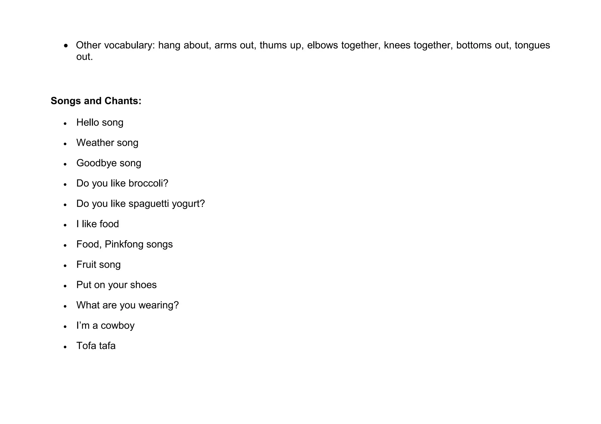  Other vocabulary: hang about, arms out, thums up, elbows together, knees together, bottoms out, tongues
out.
Songs and Chants:
 Hello song
 Weather song
 Goodbye song
 Do you like broccoli?
 Do you like spaguetti yogurt?
 I like food
 Food, Pinkfong songs
 Fruit song
 Put on your shoes
 What are you wearing?
 I’m a cowboy
 Tofa tafa
 