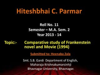 Hiteshbhai C. Parmar
Roll No. 11
Semester – M.A. Sem. 2
Year 2013 - 14
Topic:- Comparative study of Frankenstein
novel and Movie (1994)
Submitted to: Heenaba Zala
Smt. S.B. Gardi Department of English,
Maharaja Krishnakumarsinhji
Bhavnagar University, Bhavnagar.
 