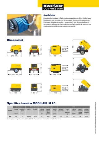 P-520IT.4/09Imodellielecaratteristichepossonoesserevariatisenzaalcunpreavviso!
Avvolgitubo
L’avvolgitubo installato in fabbrica è equipaggiato con 20 m di tubo flessi-
bile leggero, per l’impiego non è necessario srotolarlo completamente.
L’accurato alloggiamento oltre a proteggere il tubo da eventuali danni
(strozzature, allungamenti e schiacciamenti) e impurità, ne assicura una
migliore disponibilità ed una maggiore longevità.
M 20 2,0 7 Kubota D 722 14 3600 2400 30 457 <97 68 2x G¾
Dimensioni
2900 - 3170 1220
1125
1830
2900 - 3170 1205
1190
1830
1500 850
965
1670
Aria di
espulsione
1500
1500
1500
*) Livello di potenza sonora garantito, conforme alla direttiva 2000/14/CE – **) Livello di pressione sonora superficiale secondo ISO 3744, (r = 10 m)
Specifica tecnica MOBILAIR M 20
Modello
Compressore Motore diesel a 3 cilindri (raffreddato ad acqua) Unità
Portata
m³/min
Pressione di
lavoro
bar
Marca Modello Potenza
nominale
kW
Velocità
a pieno
carico
giri/min
Velocità
a vuoto
giri/min
Serbatoio
carburante
l
Peso
in
esercizio
kg
Potenza
sonora
dB(A)*
Livello di
pressione
sonora
dB(A)**
Connes-
sione aria
compres-
sa
Aria di
espulsione
Aria di
espulsione
 