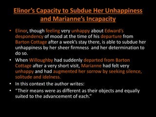 Elinor’s Capacity to Subdue Her Unhappiness
and Marianne’s Incapacity
• Elinor, though feeling very unhappy about Edward’s
despondency of mood at the time of his departure from
Barton Cottage after a week’s stay there, is able to subdue her
unhappiness by her sheer firmness and her determination to
do so.
• When Willoughby had suddenly departed from Barton
Cottage after a very short visit, Marianne had felt very
unhappy and had augmented her sorrow by seeking silence,
solitude and idelness.
• In this context the author writes:
• “Their means were as different as their objects and equally
suited to the advancement of each.”
 
