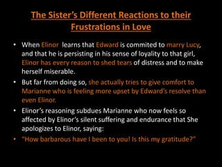 The Sister’s Different Reactions to their
Frustrations in Love
• When Elinor learns that Edward is commited to marry Lucy,
and that he is persisting in his sense of loyality to that girl,
Elinor has every reason to shed tears of distress and to make
herself miserable.
• But far from doing so, she actually tries to give comfort to
Marianne who is feeling more upset by Edward’s resolve than
even Elinor.
• Elinor’s reasoning subdues Marianne who now feels so
affected by Elinor’s silent suffering and endurance that She
apologizes to Elinor, saying:
• “How barbarous have I been to you! Is this my gratitude?”
 