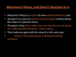 Marianne’s Illness, and Elinor’s Reaction to it
• Marianne’s illness is a matter of some physical deficiency, but
• Actually it is a case of a mental or psychological anxiety taking
the shape of a physical illness.
• The point is that Elinor suffers too, but that she can rise above
her suffering while Marianne cannot do so .
• That is why we agree with the view of a critic who says:
• “ Elinor is not unfeeling,nor is Marianne entirely
senseless.”
 