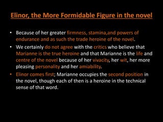 Elinor, the More Formidable Figure in the novel
• Because of her greater firmness, stamina,and powers of
endurance and as such the trade heroine of the novel.
• We certainly do not agree with the critics who believe that
Marianne is the true heroine and that Marianne is the life and
centre of the novel because of her vivacity, her wit, her more
pleasing personality and her amiability.
• Elinor comes first; Marianne occupies the second position in
the novel, though each of then is a heroine in the technical
sense of that word.
 