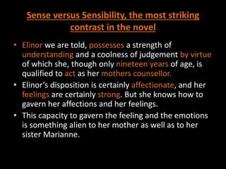 Sense versus Sensibility, the most striking
contrast in the novel
• Elinor we are told, possesses a strength of
understanding and a coolness of judgement by virtue
of which she, though only nineteen years of age, is
qualified to act as her mothers counsellor.
• Elinor’s disposition is certainly affectionate, and her
feelings are certainly strong. But she knows how to
gavern her affections and her feelings.
• This capacity to gavern the feeling and the emotions
is something alien to her mother as well as to her
sister Marianne.
 