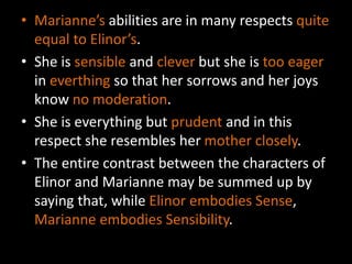 • Marianne’s abilities are in many respects quite
equal to Elinor’s.
• She is sensible and clever but she is too eager
in everthing so that her sorrows and her joys
know no moderation.
• She is everything but prudent and in this
respect she resembles her mother closely.
• The entire contrast between the characters of
Elinor and Marianne may be summed up by
saying that, while Elinor embodies Sense,
Marianne embodies Sensibility.
 