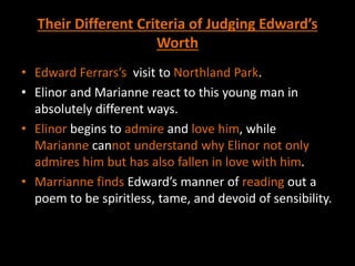 Their Different Criteria of Judging Edward’s
Worth
• Edward Ferrars’s visit to Northland Park.
• Elinor and Marianne react to this young man in
absolutely different ways.
• Elinor begins to admire and love him, while
Marianne cannot understand why Elinor not only
admires him but has also fallen in love with him.
• Marrianne finds Edward’s manner of reading out a
poem to be spiritless, tame, and devoid of sensibility.
 