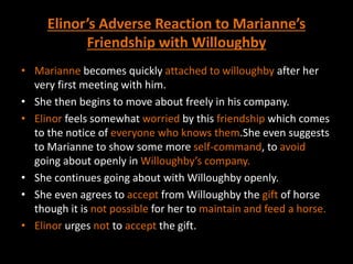 Elinor’s Adverse Reaction to Marianne’s
Friendship with Willoughby
• Marianne becomes quickly attached to willoughby after her
very first meeting with him.
• She then begins to move about freely in his company.
• Elinor feels somewhat worried by this friendship which comes
to the notice of everyone who knows them.She even suggests
to Marianne to show some more self-command, to avoid
going about openly in Willoughby’s company.
• She continues going about with Willoughby openly.
• She even agrees to accept from Willoughby the gift of horse
though it is not possible for her to maintain and feed a horse.
• Elinor urges not to accept the gift.
 