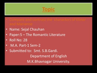 Topic
• Compare and contrast the characters of Elinor
and Marianne.
• Name: Sejal Chauhan
• Paper:5 – The Romantic Literature
• Roll No: 28
• M.A. Part-1 Sem-2
• Submitted to: Smt. S.B.Gardi.
Department of English
M.K.Bhavnagar University.
 
