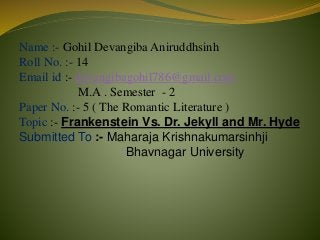 Name :- Gohil Devangiba Aniruddhsinh
Roll No. :- 14
Email id :- devangibagohil786@gmail.com
M.A . Semester - 2
Paper No. :- 5 ( The Romantic Literature )
Topic :- Frankenstein Vs. Dr. Jekyll and Mr. Hyde
Submitted To :- Maharaja Krishnakumarsinhji
Bhavnagar University
 