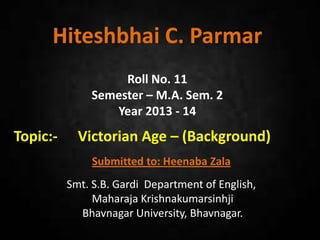 Hiteshbhai C. Parmar
Roll No. 11
Semester – M.A. Sem. 2
Year 2013 - 14
Topic:- Victorian Age – (Background)
Submitted to: Heenaba Zala
Smt. S.B. Gardi Department of English,
Maharaja Krishnakumarsinhji
Bhavnagar University, Bhavnagar.
 