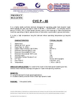 PRODUCT 
BULLETIN 
CVC P – 65 
It is a highly stable synthetic lubricant designed for operating under high dynamic loads 
where speeds are also very high in order of 80,000 – 1,00,000 RPM. It is normally used in 
place of SYNOL RG-10 (High Speed Grease) used in rotor bearings of Open-End-spinning 
machines operating at higher speeds where oil lubrication is preferable to grease lubrication. 
It is also a high temperature long life lubricant where operating temperature go beyond 
220°C. 
CHARACTERISTICS TYPICAL VALUES 
1. Appearance Clear 
2. Density @ 15°C, gm/ml 0.93 
3. Flash Point °C, (COC) 236 
4. Copper Strip Corrosion 100°C/3Hrs. ASTM 1a 
5. Kinematic Viscosity @40°C (cst) 93 
6. Kinematic Viscosity@50°C (cst) 63 
7. Kinematic Viscosity @ 100°C (cst) 16 
8. Viscocity Index 180 
9. Conradson Carbon Residue % wt. 0.54 
10. E.P Test Seizes with 6-weights 
11. Pour Point°C Less than –9°C 
12. Temperature (- 40 to + 220°C) 
AREAS OF APPLICATION: It is used for the clutch of the feed speed variable gear box, 
reverse motion feed box bearings and gears of Open-End spinning machines. 
BENEFITS: 
 Long life lubricant for high speed applications 
 Excellent lubricity and low friction under high dynamic loads 
PACKING: 1-litre plastic bottle. 
-------------------------------------------------- 
THE DATA OFFERED HEREIN IS TO BE TREATED AS A GUIDELINE. USER SHOULD THOROUGHLY EVALUATE THE PRODUCT BEFORE STANDARDIZING ITS USE. 
SPECIFICATION MAY CHANGE FROM TIME TO TIME. THEREFORE SPECIFICATION SHOULD BE CALLED FOR, WHENEVER STANDARDIZING OUR PRODUCT. 
D:LITRATURCVCP-65.DOCSTDS2013J 
