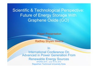 Scientific & Technological Perspective:
Future of Energy Storage With
Graphene Oxide (GO)
Paper Presentation
By
Radhey Shyam Meena
In
International Conference On
Advanced in Power Generation From
Renewable Energy Sources
APGRES 2015, June 15-16, 2015
Rajasthan Technical University Kota
 