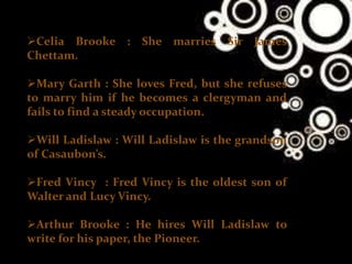 Celia Brooke : She marries Sir James
Chettam.
Mary Garth : She loves Fred, but she refuses
to marry him if he becomes a clergyman and
fails to find a steady occupation.
Will Ladislaw : Will Ladislaw is the grandson
of Casaubon’s.
Fred Vincy : Fred Vincy is the oldest son of
Walter and Lucy Vincy.
Arthur Brooke : He hires Will Ladislaw to
write for his paper, the Pioneer.
 