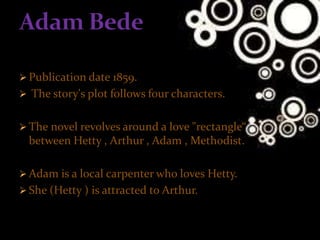  Publication date 1859.
 The story's plot follows four characters.
 The novel revolves around a love "rectangle“
between Hetty , Arthur , Adam , Methodist.
 Adam is a local carpenter who loves Hetty.
 She (Hetty ) is attracted to Arthur.
 