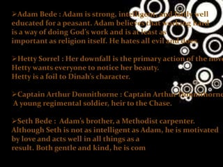 Adam Bede : Adam is strong, intelligent, and fairly well
educated for a peasant. Adam believes that working hard
is a way of doing God’s work and is at least as
important as religion itself. He hates all evil and does
Hetty Sorrel : Her downfall is the primary action of the nove
Hetty wants everyone to notice her beauty.
Hetty is a foil to Dinah’s character.
Captain Arthur Donnithorne : Captain Arthur Donnithorne
A young regimental soldier, heir to the Chase.
Seth Bede : Adam’s brother, a Methodist carpenter.
Although Seth is not as intelligent as Adam, he is motivated
by love and acts well in all things as a
result. Both gentle and kind, he is com
 