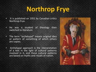 Northrop Frye
• It is published on 1951 by Canadian critics
Northrop Frye.
• He was a student of theology then
switched to literature
• The term “archetypal” means original idea
or pattern of something of which others
are copies.
• Archetypal approach is the interpretation
of a text in the light of cultural patterns
involved in it, and these cultural patterns
are based on myths and rituals of nation.
 