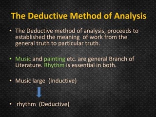 • The Deductive method of analysis, proceeds to
established the meaning of work from the
general truth to particular truth.
• Music and painting etc. are general Branch of
Literature. Rhythm is essential in both.
• Music large (Inductive)
• rhythm (Deductive)
The Deductive Method of Analysis
 