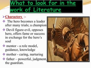 What to look for in the
work of Literature
Characters :-
 The hero becomes a leader
after many trials; a champion
 Devil figure-evil, opposes
hero, offers fame or success
in exchange for the hero’s
soul
 mentor - a role model,
guidance, knowledge
 mother - caring, nurturing
 father – powerful, judgment,
the guardian.
 