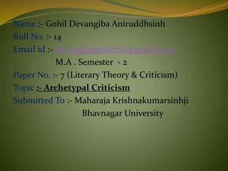 Name :- Gohil Devangiba Aniruddhsinh
Roll No. :- 14
Email id :- devangibagohil786@gmail.com
M.A . Semester - 2
Paper No. :- 7 (Literary Theory & Criticism)
Topic :- Archetypal Criticism
Submitted To :- Maharaja Krishnakumarsinhji
Bhavnagar University
 