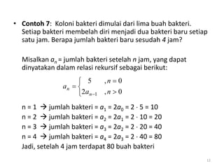 • Contoh 7: Koloni bakteri dimulai dari lima buah bakteri.
Setiap bakteri membelah diri menjadi dua bakteri baru setiap
satu jam. Berapa jumlah bakteri baru sesudah 4 jam?
Misalkan an = jumlah bakteri setelah n jam, yang dapat
dinyatakan dalam relasi rekursif sebagai berikut:
n = 1  jumlah bakteri = a1 = 2a0 = 2  5 = 10
n = 2  jumlah bakteri = a2 = 2a1 = 2  10 = 20
n = 3  jumlah bakteri = a3 = 2a2 = 2  20 = 40
n = 4  jumlah bakteri = a4 = 2a3 = 2  40 = 80
Jadi, setelah 4 jam terdapat 80 buah bakteri
12






 0,2
0,5
1 na
n
a
n
n
 
