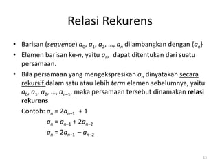Relasi Rekurens
• Barisan (sequence) a0, a1, a2, …, an dilambangkan dengan {an}
• Elemen barisan ke-n, yaitu an, dapat ditentukan dari suatu
persamaan.
• Bila persamaan yang mengekspresikan an dinyatakan secara
rekursif dalam satu atau lebih term elemen sebelumnya, yaitu
a0, a1, a2, …, an–1, maka persamaan tersebut dinamakan relasi
rekurens.
Contoh: an = 2an–1 + 1
an = an–1 + 2an–2
an = 2an–1 – an–2
13
 