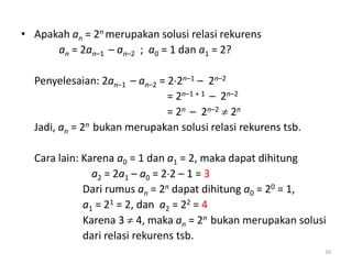 • Apakah an = 2n merupakan solusi relasi rekurens
an = 2an–1 – an–2 ; a0 = 1 dan a1 = 2?
Penyelesaian: 2an–1 – an–2 = 22n–1 – 2n–2
= 2n–1 + 1 – 2n–2
= 2n – 2n–2  2n
Jadi, an = 2n bukan merupakan solusi relasi rekurens tsb.
Cara lain: Karena a0 = 1 dan a1 = 2, maka dapat dihitung
a2 = 2a1 – a0 = 22 – 1 = 3
Dari rumus an = 2n dapat dihitung a0 = 20 = 1,
a1 = 21 = 2, dan a2 = 22 = 4
Karena 3  4, maka an = 2n bukan merupakan solusi
dari relasi rekurens tsb.
16
 