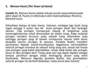 2. Menara Hanoi (The Tower of Hanoi)
Contoh 11. Menara Hanoi adalah sebuah puzzle yang terkenal pada
akhir abad 19. Puzzle ini ditemukan oleh matematikawan Perancis,
Edouard Lucas.
Dikisahkan bahwa di kota Hanoi, Vietnam, terdapat tiga buah tiang
tegak setinggi 5 meter dan 64 buah piringan (disk) dari berbagai
ukuran. Tiap piringan mempunyai lubang di tengahnya yang
memungkinkannya untuk dimasukkan ke dalam tiang. Pada mulanya
piringan tersebut tersusun pada sebuah tiang sedemikian rupa
sehingga piringan yang di bawah mempunyai ukuran lebih besar
daripada ukuran piringan di atasnya. Pendeta Budha memberi
pertanyaan kepada murid-muridnyanya: bagaimana memindahkan
seluruh piringan tersebut ke sebuah tiang yang lain; setiap kali hanya
satu piringan yang boleh dipindahkan, tetapi tidak boleh ada piringan
besar di atas piringan kecil. Tiang yang satu lagi dapat dipakai sebagai
tempat peralihan dengan tetap memegang aturan yang telah
disebutkan. Menurut legenda pendeta Budha, bila pemindahan
seluruh piringan itu berhasil dilakukan, maka dunia akan kiamat!
19
 