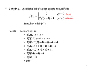 • Contoh 1: Misalkan f didefinsikan secara rekursif sbb
Tentukan nilai f(4)?
Solusi: f(4) = 2f(3) + 4
= 2(2f(2) + 4) + 4
= 2(2(2f(1) + 4) + 4) + 4
= 2(2(2(2f(0) + 4) + 4) + 4) + 4
= 2(2(2(23 + 4) + 4) + 4) + 4
= 2(2(2(10) + 4) + 4) + 4
= 2(2(24) + 4) + 4
= 2(52) + 4
= 108






0,4)1(2
0,3
)(
nnf
n
nf
basis
rekurens
7
 