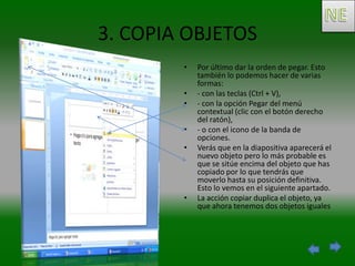 3. COPIA OBJETOS
        •   Por último dar la orden de pegar. Esto
            también lo podemos hacer de varias
            formas:
        •   - con las teclas (Ctrl + V),
        •   - con la opción Pegar del menú
            contextual (clic con el botón derecho
            del ratón),
        •   - o con el icono de la banda de
            opciones.
        •   Verás que en la diapositiva aparecerá el
            nuevo objeto pero lo más probable es
            que se sitúe encima del objeto que has
            copiado por lo que tendrás que
            moverlo hasta su posición definitiva.
            Esto lo vemos en el siguiente apartado.
        •   La acción copiar duplica el objeto, ya
            que ahora tenemos dos objetos iguales
 