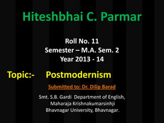 Hiteshbhai C. Parmar
Roll No. 11
Semester – M.A. Sem. 2
Year 2013 - 14
Topic:- Postmodernism
Submitted to: Dr. Dilip Barad
Smt. S.B. Gardi Department of English,
Maharaja Krishnakumarsinhji
Bhavnagar University, Bhavnagar.
 