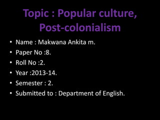 Topic : Popular culture,
Post-colonialism
• Name : Makwana Ankita m.
• Paper No :8.
• Roll No :2.
• Year :2013-14.
• Semester : 2.
• Submitted to : Department of English.
 