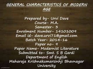 GENERAL CHARACTERISTICS OF MODERN
AGE
Prepared by- Urvi Dave
Course- M.A.
Semester- 3
Enrolment Number- 14101009
Email id- dave.urvi71@gmail.com
Batch Year- 2014-16
Paper no- 9
Paper Name- Modernist Literature
Submitted to- Smt. S B Gardi
Department of English
Maharaja Krishnakumarsinhji Bhavnagar
University
 