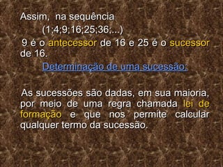 Assim, na sequênciaAssim, na sequência
(1;4;9;16;25;36;...)(1;4;9;16;25;36;...)
9 é o9 é o antecessorantecessor de 16 e 25 é ode 16 e 25 é o sucessorsucessor
de 16.de 16.
Determinação de uma sucessão:Determinação de uma sucessão:
As sucessões são dadas, em sua maioria,As sucessões são dadas, em sua maioria,
por meio de uma regra chamadapor meio de uma regra chamada lei delei de
formaçãoformação e que nos permite calculare que nos permite calcular
qualquer termo da sucessão.qualquer termo da sucessão.
 