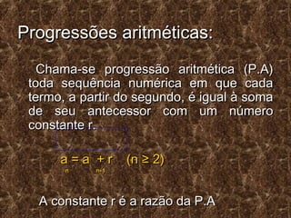 Progressões aritméticas:Progressões aritméticas:
Chama-se progressão aritmética (P.A)Chama-se progressão aritmética (P.A)
toda sequência numérica em que cadatoda sequência numérica em que cada
termo, a partir do segundo, é igual à somatermo, a partir do segundo, é igual à soma
de seu antecessor com um númerode seu antecessor com um número
constante r.constante r.
a = a + r (n ≥ 2)a = a + r (n ≥ 2)
n n-1n n-1
A constante r é a razão da P.AA constante r é a razão da P.A
 