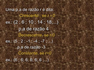Uma p.a de razão r é dita:Uma p.a de razão r é dita:
Crescente , se r › 0Crescente , se r › 0
ex.:ex.: (2 ; 6 ; 10 ; 14 ; 18;...)(2 ; 6 ; 10 ; 14 ; 18;...)
p.a de razão 4p.a de razão 4
Decrescente, se r‹0Decrescente, se r‹0
ex.: (5 ; 2 ; -1 ; -4 ; -7 ; ...)ex.: (5 ; 2 ; -1 ; -4 ; -7 ; ...)
p.a de razão -3p.a de razão -3
Constante, se r=0Constante, se r=0
ex.: (6 ; 6; 6; 6; 6; 6 ;...)ex.: (6 ; 6; 6; 6; 6; 6 ;...)
 