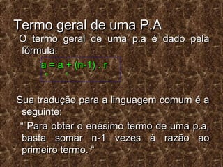 Termo geral de uma P.ATermo geral de uma P.A
O termo geral de uma p.a é dado pelaO termo geral de uma p.a é dado pela
fórmula:fórmula:
a = a + (n-1) . ra = a + (n-1) . r
n 1n 1
Sua tradução para a linguagem comum é aSua tradução para a linguagem comum é a
seguinte:seguinte:
““ Para obter o enésimo termo de uma p.a,Para obter o enésimo termo de uma p.a,
basta somar n-1 vezes à razão aobasta somar n-1 vezes à razão ao
primeiro termo. “primeiro termo. “
 