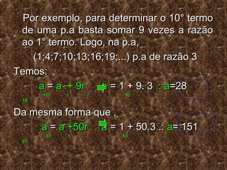 Por exemplo, para determinar o 10° termoPor exemplo, para determinar o 10° termo
de uma p.a basta somar 9 vezes a razãode uma p.a basta somar 9 vezes a razão
ao 1° termo. Logo, na p.a,ao 1° termo. Logo, na p.a,
(1;4;7;10;13;16;19;...) p.a de razão 3(1;4;7;10;13;16;19;...) p.a de razão 3
Temos:Temos:
aa == a + 9r aa + 9r a == 1 + 9. 31 + 9. 3 .: a.: a=28=28
10 1 1010 1 10
1010
Da mesma forma que ,Da mesma forma que ,
aa == a +50r aa +50r a = 1 + 50.3 .:= 1 + 50.3 .: aa= 151= 151
51 1 5151 1 51
5151
 