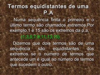 Termos equidistantes de umaTermos equidistantes de uma
P.AP.A
Numa sequência finita o primeiro e oNuma sequência finita o primeiro e o
último termo são chamados extremos.Porúltimo termo são chamados extremos.Por
exemplo,1 e 15 são os extremos da p.a,exemplo,1 e 15 são os extremos da p.a,
(1;3;5;7;9;11;13;15)(1;3;5;7;9;11;13;15)
Dizemos que dois termos são de umaDizemos que dois termos são de uma
sequência são equidistantes dossequência são equidistantes dos
extremos se o número de termos queextremos se o número de termos que
antecede um é igual ao número de termosantecede um é igual ao número de termos
que sucedem o outro.que sucedem o outro.
 