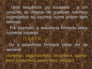 Uma sequência ,ou sucessão , é umUma sequência ,ou sucessão , é um
conjunto de objetos de qualquer naturezaconjunto de objetos de qualquer natureza
organizados ou escritos numa ordem bemorganizados ou escritos numa ordem bem
definida.definida.
Por exemplo, a sequência formada pelosPor exemplo, a sequência formada pelos
números ímpares:números ímpares:
(1;3;5;7;9;....)(1;3;5;7;9;....)
Ou a sequência formada pelos dia daOu a sequência formada pelos dia da
semana:semana:
(domingo; segunda-feira, terça-feira, quarta-(domingo; segunda-feira, terça-feira, quarta-
feira,quinta-feira, sexta-feira, sábado)feira,quinta-feira, sexta-feira, sábado)
 