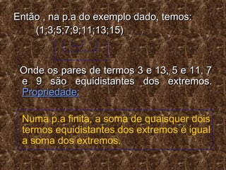 Então , na p.a do exemplo dado, temos:Então , na p.a do exemplo dado, temos:
(1;3;5;7;9;11;13;15)(1;3;5;7;9;11;13;15)
Onde os pares de termos 3 e 13, 5 e 11, 7Onde os pares de termos 3 e 13, 5 e 11, 7
e 9 são equidistantes dos extremos.e 9 são equidistantes dos extremos.
Propriedade:Propriedade:
Numa p.a finita, a soma de quaisquer dois
termos equidistantes dos extremos é igual
a soma dos extremos.
 