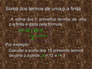 Soma dos termos de uma p.a finitaSoma dos termos de uma p.a finita
A soma dos n primeiros termos de umaA soma dos n primeiros termos de uma
p.a finita é dada pela fórmula:p.a finita é dada pela fórmula:
s = (a + a). ns = (a + a). n
n 1 nn 1 n
22
Por exemplo:Por exemplo:
Calcular a soma dos 15 primeiros termosCalcular a soma dos 15 primeiros termos
de uma p.a onde,de uma p.a onde, aa = 12 e= 12 e rr= 3= 3
11
 