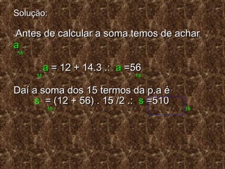 Solução:Solução:
Antes de calcular a soma temos de acharAntes de calcular a soma temos de achar
aa ..
1515
aa = 12 + 14.3 .:= 12 + 14.3 .: aa =56=56
15 1515 15
Daí a soma dos 15 termos da p.a éDaí a soma dos 15 termos da p.a é
s = (12 + 56) . 15 /2 .:= (12 + 56) . 15 /2 .: ss =510=510
1515 1515
 