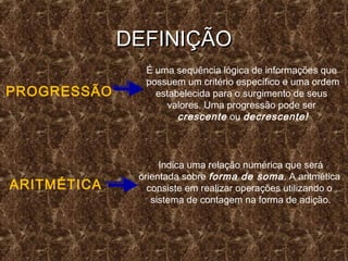 DEFINIÇÃODEFINIÇÃO
PROGRESSÃO
É uma sequência lógica de informações que
possuem um critério específico e uma ordem
estabelecida para o surgimento de seus
valores. Uma progressão pode ser
crescente ou decrescente!
ARITMÉTICA
Indica uma relação numérica que será
orientada sobre forma de soma. A aritmética
consiste em realizar operações utilizando o
sistema de contagem na forma de adição.
 